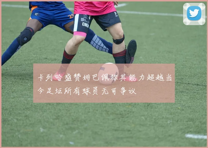 卡列哈盛赞姆巴佩称其能力超越当今足坛所有球员无可争议