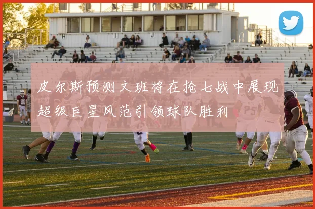 皮尔斯预测文班将在抢七战中展现超级巨星风范引领球队胜利