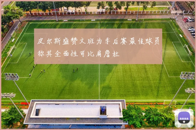 皮尔斯盛赞文班为季后赛最佳球员称其全面性可比肩詹杜