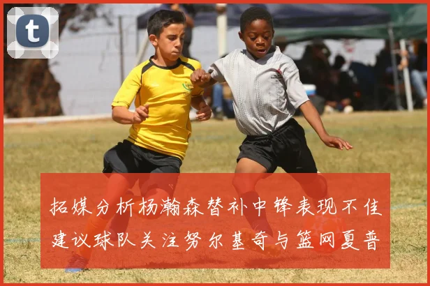 拓媒分析杨瀚森替补中锋表现不佳建议球队关注努尔基奇与篮网夏普