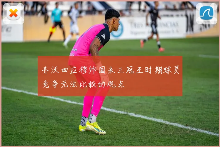 齐沃回应穆帅国米三冠王时期球员竞争无法比较的观点